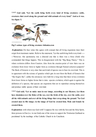 1:24-25 God said, “Let the earth bring forth every kind of living creatures: cattle,
creatures that crawl along the ground and wild animals of every kind.” And so it was.
See figure 5.
Fig.5 various types of living creatures britanica.com
.Explanation: On face value this agrees with concept that all living organisms trace their
origin from inanimate matter. Refer to the statement, “Let the earth bring forth every kind-----
--“However, this spontaneity was a directed one that is there was a force (God) who
commanded that things happen. This in disagreement with the “Big Bang Theory.” This is
where evolution differs from Creation. Also from the creation point of view there was no
evolution from lower form to higher form as evolution through Natural selection purports?
The Book of Genesis is very clear that each kind of species was to bear its own kind. This is
in agreement with the science of genetics which gets its root from the Book of Genesis that
“like begets like”, unlike the erroneous view held for a long time that there is/was evolution
from lower forms to higher forms that is intra –species evolution, which again is against the
definition of a species, that species are organisms that are to reproduce among themselves
and produce viable species of their own kind.
1:26-31 God said, “Let us make man in our image, according to our likeness. Let them
have dominion over the fishes of the sea, over the birds of the sky, over the cattle, over
all the wild animals and over all the living things that creep along the ground. ”So God
created man in His image; in the image of God he created him. Male and female he
created them.
Explanation: with whom was God with? I suppose He was with the Son and the Holy Spirit,
three persons in One (i.e. in one God)-one of the verses to support the Trinitarian Godhead as
proclaimed by the teachings of the Catholic Church in its Catechesis.
 