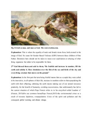 Fig 11.God as man, and man as God. The conversation.com.
Explanation: This is where the equality of male and female stems from, both created in the
image of God. No cause for Gender Based Violence (GBV) between these children of One
Father. Dominion here should not be taken to mean over exploitation or abusing of other
living organisms but rather to be responsible for them.
228 God blessed them and said to them, “Be fruitful and increase in number, fill the
earth and subdue it. Have dominion over the fish of the sea and birds of the sky and
every living creature that moves on the ground.”
Explanation: In the first part the term being fruitful means that as a couple they were called
to be innovative, in all spheres of their life, increase in numbers refers to them populating the
earth with their offspring, subduing the earth means making use of our natural resources
prudently, for the benefit of humanity, avoiding excessiveness, that unfortunately has led to
the current situation of which Pope Francis refers to in his encyclical called Laudato si’
(Francis, 2015)(On our common home(Pope Francis,2015)-the environmental crises as a
result of resource depletion, overpopulation. Crisis of the spirit and pollution and the
consequent global warming and climate change.
 