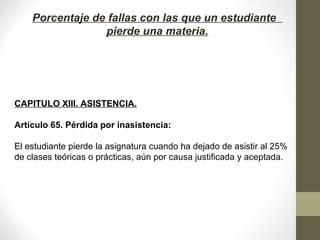 Porcentaje de fallas con las que un estudiante
pierde una materia.
CAPITULO XIII. ASISTENCIA.
Artículo 65. Pérdida por inasistencia:
El estudiante pierde la asignatura cuando ha dejado de asistir al 25%
de clases teóricas o prácticas, aún por causa justificada y aceptada.
 