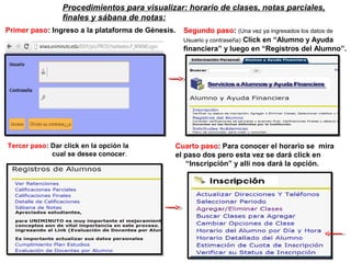 Primer paso: Ingreso a la plataforma de Génesis. Segundo paso: (Una vez ya ingresados los datos de
Usuario y contraseña) Click en “Alumno y Ayuda
financiera” y luego en “Registros del Alumno”.
Tercer paso: Dar click en la opción la
cual se desea conocer.
Cuarto paso: Para conocer el horario se mira
el paso dos pero esta vez se dará click en
“Inscripción” y allí nos dará la opción.
Procedimientos para visualizar: horario de clases, notas parciales,
finales y sábana de notas:
 