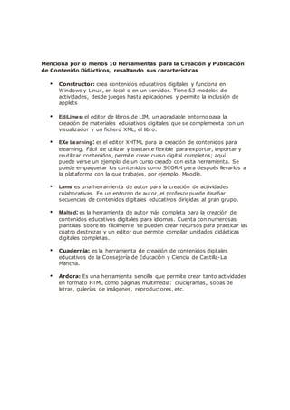 Menciona por lo menos 10 Herramientas para la Creación y Publicación
de Contenido Didácticos, resaltando sus características
• Constructor: crea contenidos educativos digitales y funciona en
Windows y Linux, en local o en un servidor. Tiene 53 modelos de
actividades, desde juegos hasta aplicaciones y permite la inclusión de
applets
• EdiLimes: el editor de libros de LIM, un agradable entorno para la
creación de materiales educativos digitales que se complementa con un
visualizador y un fichero XML, el libro.
• EXe Learning: es el editor XHTML para la creación de contenidos para
elearning. Fácil de utilizar y bastante flexible para exportar, importar y
reutilizar contenidos, permite crear curso digital completos; aquí
puede verse un ejemplo de un curso creado con esta herramienta. Se
puede empaquetar los contenidos como SCORM para después llevarlos a
la plataforma con la que trabajes, por ejemplo, Moodle.
• Lams es una herramienta de autor para la creación de actividades
colaborativas. En un entorno de autor, el profesor puede diseñar
secuencias de contenidos digitales educativos dirigidas al gran grupo.
• Malted: es la herramienta de autor más completa para la creación de
contenidos educativos digitales para idiomas. Cuenta con numerosas
plantillas sobre las fácilmente se pueden crear recursos para practicar las
cuatro destrezas y un editor que permite compilar unidades didácticas
digitales completas.
• Cuadernia: es la herramienta de creación de contenidos digitales
educativos de la Consejería de Educación y Ciencia de Castilla-La
Mancha.
• Ardora: Es una herramienta sencilla que permite crear tanto actividades
en formato HTML como páginas multimedia: crucigramas, sopas de
letras, galerías de imágenes, reproductores, etc.
 