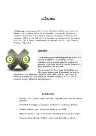 exelearning
eXeLearning es un programa libre y abierto bajo licencia GPL-2 para ayudar a los
docentes en la creación y publicación de contenidos, y que permite a profesores y
académicos la publicación de contenidos didácticos en soportes informáticos (CD,
memorias USB, en la web, en la nube), sin necesidad de ser ni convertirse en expertos
en HTML, XML o HTML5. eXeLearning está disponible en GNU/Linux, Microsoft,
Windows y Mac OS X.
Importancia
El eXeLearning puede ser usado por los profesores en la
creación de ambientes de aprendizaje para los
estudiantes bajo un esquema didáctico y pedagógico
adecuado, permitiendo además la creación de tutorales y
libros electrónicos con estos fines.
Para la construcción de un Medio de Enseñanza con
eXeLearning es importante la integración de recursos
informáticos (texto, hipertextos, imágenes, audio, video, gráficos), que permita la
obtención de un producto para publicar en ambientes cerrados (CD O DVD) o en
ambientes abiertos (plataforma de teleformación).
Características
 Descarga fácil y gratuita desde esta web. Disponible para todos los sistemas
operativos.
 Posibilidad de catalogar los contenidos y publicarlos en diferentes formatos.
 Estándar educativo, para trabajar con Moodle y otros LMS.
 Diferentes diseños a elegir desde el menú. Posibilidad de crear diseños propios.
 Programa abierto (licencia GPL2+), código fuente disponible en GitHub.
 
