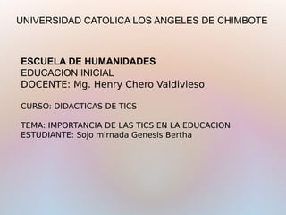 ESCUELA DE HUMANIDADES
EDUCACION INICIAL
DOCENTE: Mg. Henry Chero Valdivieso
 
CURSO: DIDACTICAS DE TICS
 
TEMA: IMPORTANCIA DE LAS TICS EN LA EDUCACION
ESTUDIANTE: Sojo mirnada Genesis Bertha
UNIVERSIDAD CATOLICA LOS ANGELES DE CHIMBOTE
 