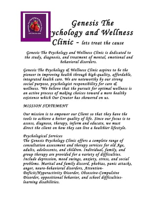 Genesis The
           Psychology and Wellness
             Clinic - lets treat the cause
 Genesis The Psychology and Wellness Clinic is dedicated to
the study, diagnosis, and treatment of mental, emotional and
                    behavioral disorders.

Genesis The Psychology & Wellness Clinic aspires to be the
pioneer in improving health through high-quality, affordable,
integrated health care. We are noteworthy by our strong
social purpose, psychologist responsibility for care &
wellness. "We believe that the pursuit for optimal wellness is
an active process of making choices toward a more healthy
existence which Our Creator has showered on us.
MISSION STATEMENT

Our mission is to empower our Client so that they have the
tools to achieve a better quality of life. Since our focus is to
assess, diagnose, therapy, inform and educate, we must
direct the client on how they can live a healthier lifestyle.
Psychological Services
The Genesis Psychology Clinic offers a complete range of
consultation assessment and therapy services for old Age,
adults, adolescents, and children. Individual, family, and
group therapy are provided for a variety of difficulties.
Include depression, mood swings, anxiety, stress, and social
problems. Marital and family discord, phobias, panic attacks,
anger, neuro-behavioral disorders, Attention-
Deficit/Hyperactivity Disorder, Obsessive-Compulsive
Disorder, oppositional behavior, and school difficulties-
learning disabilities.
 