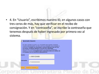 • 4. En “Usuario”, escribimos nuestro ID, en algunos casos con
tres ceros de más, hay que verificar en el recibo de
consignación. Y en “contraseña”, se escribe la contraseña que
tenemos después de haber ingresado por primera vez al
sistema.
 