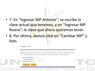 • 7. En “Ingresar NIP Anterior”, se escribe la
clave actual que tenemos, y en “Ingresar NIP
Nuevo”, la clave que ahora queremos tener.
• 8. Por último, damos click en “Cambiar NIP” y
listo.
 