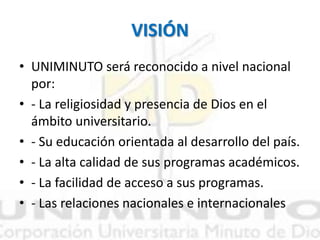 VISIÓN
• UNIMINUTO será reconocido a nivel nacional
por:
• - La religiosidad y presencia de Dios en el
ámbito universitario.
• - Su educación orientada al desarrollo del país.
• - La alta calidad de sus programas académicos.
• - La facilidad de acceso a sus programas.
• - Las relaciones nacionales e internacionales
 