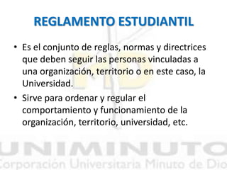 REGLAMENTO ESTUDIANTIL
• Es el conjunto de reglas, normas y directrices
que deben seguir las personas vinculadas a
una organización, territorio o en este caso, la
Universidad.
• Sirve para ordenar y regular el
comportamiento y funcionamiento de la
organización, territorio, universidad, etc.
 