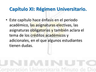 Capítulo XI: Régimen Universitario.
• Este capítulo hace énfasis en el periodo
académico, las asignaturas electivas, las
asignaturas obligatorias y también aclara el
tema de los créditos académicos y
adicionales, en el que algunos estudiantes
tienen dudas.
 