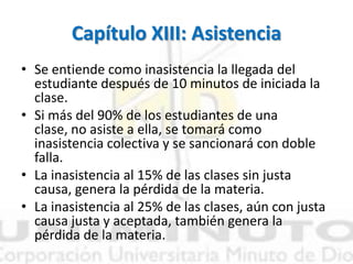 Capítulo XIII: Asistencia
• Se entiende como inasistencia la llegada del
estudiante después de 10 minutos de iniciada la
clase.
• Si más del 90% de los estudiantes de una
clase, no asiste a ella, se tomará como
inasistencia colectiva y se sancionará con doble
falla.
• La inasistencia al 15% de las clases sin justa
causa, genera la pérdida de la materia.
• La inasistencia al 25% de las clases, aún con justa
causa justa y aceptada, también genera la
pérdida de la materia.
 