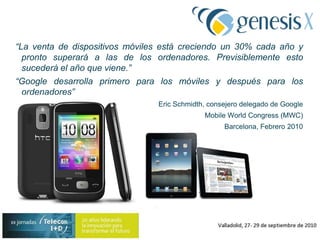 “La venta de dispositivos móviles está creciendo un 30% cada año y pronto superará a las de los ordenadores. Previsiblemente esto sucederá el año que viene.”“Google desarrolla primero para los móviles y después para los ordenadores”Eric Schmidth, consejero delegado de GoogleMobile WorldCongress (MWC) Barcelona, Febrero 2010¿