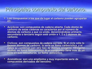 Principales compuesto del carbono.
 Los compuestos a los que da lugar el carbono pueden agruparse
  en:

 Acíclicos: son compuestos de cadena abierta. Cada átomo de
  carbono de estas cadenas se caracteriza por el número de
  átomos de carbono a que va unido, denominándose primario,
  secundario o terciario según esté unido a 1, 2 o 3 átomos de
  carbono.

 Cíclicos: son compuestos de cadena cerrada. Si el ciclo sólo lo
  forman átomos de carbono, la serie se llama carbocíclica, y si
  éstos se combinan con otro tipo de átomos (oxígeno, nitrógeno,
  azufre), se llama heterocíclica. Si el compuesto tiene más de un
  ciclo en sus estructuras, se llama policíclico.

 Aromáticos: son una amplísima y muy importante serie de
  compuestos derivados del benceno.
 