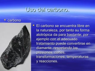 Uso del carbono.
 carbono
               El carbono se encuentra libre en
                la naturaleza, por tanto su forma
                alotrópica da para bastante; por
                ejemplo con el adecuado
                tratamiento puede convertirse en
                diamante, respetando las
                presiones, cortes,
                transformaciones, temperaturas
                y reacciones.
 