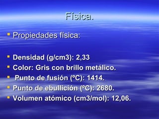 Física.
 Propiedades física:

   Densidad (g/cm3): 2,33
   Color: Gris con brillo metálico.
   Punto de fusión (ºC): 1414.
   Punto de ebullición (ºC): 2680.
   Volumen atómico (cm3/mol): 12,06.
 