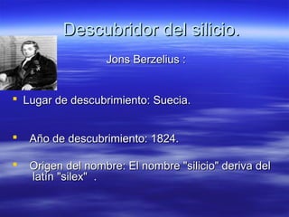 Descubridor del silicio.
                   Jons Berzelius :


 Lugar de descubrimiento: Suecia.


   Año de descubrimiento: 1824.

   Origen del nombre: El nombre "silicio" deriva del
    latín "silex" .
 