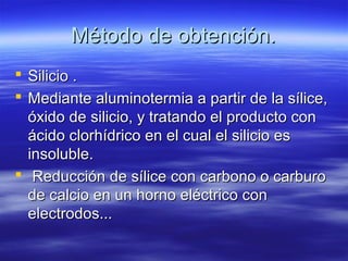 Método de obtención.
 Silicio .
 Mediante aluminotermia a partir de la sílice,
  óxido de silicio, y tratando el producto con
  ácido clorhídrico en el cual el silicio es
  insoluble.
 Reducción de sílice con carbono o carburo
  de calcio en un horno eléctrico con
  electrodos...
 