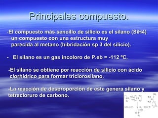 Principales compuesto.
-El compuesto más sencillo de silicio es el silano (SiH4)
  un compuesto con una estructura muy
  parecida al metano (hibridación sp 3 del silicio).

- El silano es un gas incoloro de P.eb = -112 ºC.

-El silano se obtiene por reacción de silicio con ácido
 clorhídrico para formar triclorosilano.

-La reacción de desproporción de este genera silano y
tetracloruro de carbono.
 