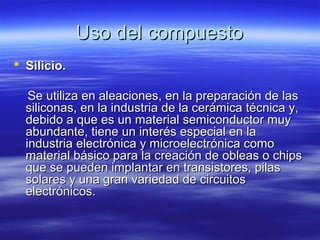Uso del compuesto
 Silicio.

   Se utiliza en aleaciones, en la preparación de las
  siliconas, en la industria de la cerámica técnica y,
  debido a que es un material semiconductor muy
  abundante, tiene un interés especial en la
  industria electrónica y microelectrónica como
  material básico para la creación de obleas o chips
  que se pueden implantar en transistores, pilas
  solares y una gran variedad de circuitos
  electrónicos.
 