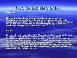 Uso de los elemento .
 Grupo lva:

 Germanio: Es un importante semiconductor que se usa en
  fotodetectores y transistores. Su uso se ve limitado por suelevado
  precio, pero se emplea en fibras ópticas, aleado con el silicio en circuitos
  integrados de alta velocidad, en espectroscopios y para endurecer
  aleaciones de magnesio, aluminio y estaño.

 Estaño:

  El estaño tiene usos ampliamente difundidos e interviene en centenares
  de procesos industriales.En forma de película, se usa como
  revestimiento protector del cobre, del hierro y de los diversos metales
  usados en la fabricación de latas de conserva, aunque dada la facilidad
  con que se ataca por algunos ácidos resulta no apto para la elaboración
  de muchas frutas y otros alimentos. Se utiliza para disminuir la fragilidad
  del vidrio, en el estañado de hilos conductores y, aleado con niobio, en la
  preparación de semiconductores.
 