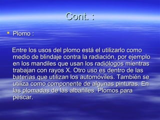 Cont. :
 Plomo :

 Entre los usos del plomo está el utilizarlo como
 medio de blindaje contra la radiación, por ejemplo
 en los mandiles que usan los radiólogos mientras
 trabajan con rayos X. Otro uso es dentro de las
 baterías que utilizan los automóviles. También se
 utiliza como componente de algunas pinturas. En
 las plomadas de las albañiles. Plomos para
 pescar.
 