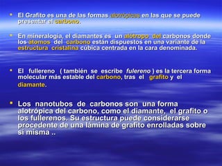  El Grafito es una de las formas alotrópicas en las que se puede
  presentar el carbono.

 En mineralogía, el diamantes es un alótropo del carbonos donde
  los átomos del carbono están dispuestos en una variante de la
  estructura cristalina cúbica centrada en la cara denominada.


 El fullereno ( también se escribe fulereno ) es la tercera forma
  molecular más estable del carbono, tras el grafito y el
  diamante.


 Los nanotubos de carbonos son una forma
  alotrópica del carbono, como el diamante, el grafito o
  los fullerenos. Su estructura puede considerarse
  procedente de una lámina de grafito enrolladas sobre
  sí misma ..
 
