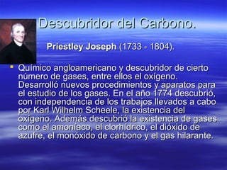 Descubridor del Carbono.
         Priestley Joseph (1733 - 1804).

 Químico angloamericano y descubridor de cierto
  número de gases, entre ellos el oxígeno.
  Desarrolló nuevos procedimientos y aparatos para
  el estudio de los gases. En el año 1774 descubrió,
  con independencia de los trabajos llevados a cabo
  por Karl Wilhelm Scheele, la existencia del
  oxígeno. Además descubrió la existencia de gases
  como el amoníaco, el clorhídrico, el dióxido de
  azufre, el monóxido de carbono y el gas hilarante.
 