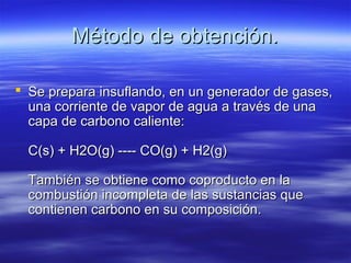 Método de obtención.

 Se prepara insuflando, en un generador de gases,
  una corriente de vapor de agua a través de una
  capa de carbono caliente:

  C(s) + H2O(g) ---- CO(g) + H2(g)

  También se obtiene como coproducto en la
  combustión incompleta de las sustancias que
  contienen carbono en su composición.
 