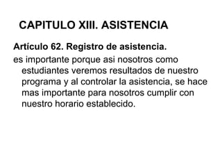 Artículo 62. Registro de asistencia.
es importante porque asi nosotros como
estudiantes veremos resultados de nuestro
programa y al controlar la asistencia, se hace
mas importante para nosotros cumplir con
nuestro horario establecido.
CAPITULO XIII. ASISTENCIA
 