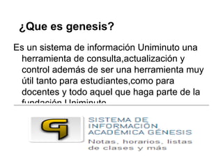 ¿Que es genesis?
Es un sistema de información Uniminuto una
herramienta de consulta,actualización y
control además de ser una herramienta muy
útil tanto para estudiantes,como para
docentes y todo aquel que haga parte de la
fundación Uniminuto.
 