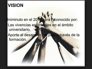 VISION
Uniminuto en el 2012 será reconocido por:
- Las vivencias espirituales en el ámbito
universitario.
- Aporte al desarrollo del país a través de la
formación.
 