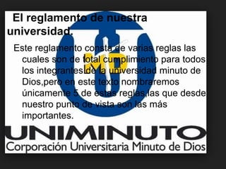 El reglamento de nuestra
universidad.
Este reglamento consta de varias reglas las
cuales son de total cumplimiento para todos
los integrantes de la universidad minuto de
Dios,pero en este texto nombraremos
únicamente 5 de estas reglas,las que desde
nuestro punto de vista son las más
importantes.
 