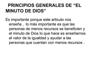 PRINCIPIOS GENERALES DE “EL
MINUTO DE DIOS”
Es importante porque este articulo nos
enseña , lo más importante es que las
personas de menos recursos se beneficien y
el minuto de Dios lo que hace es enseñarnos
el valor de la igualdad y ayudar a las
personas que cuentan con menos recursos .
 