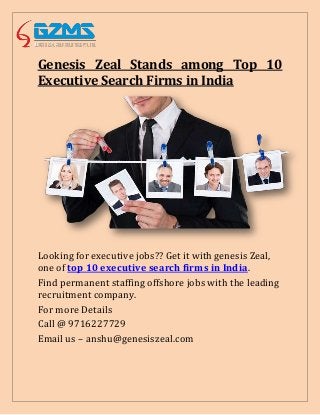 Genesis Zeal Stands among Top 10
Executive Search Firms in India
Looking for executive jobs?? Get it with genesis Zeal,
one of top 10 executive search firms in India.
Find permanent staffing offshore jobs with the leading
recruitment company.
For more Details
Call @ 9716227729
Email us – anshu@genesiszeal.com
 
