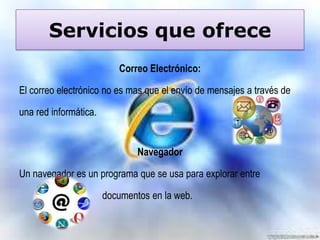 Servicios que ofrece
Correo Electrónico:

El correo electrónico no es mas que el envío de mensajes a través de
una red informática.

Navegador
Un navegador es un programa que se usa para explorar entre

documentos en la web.

 