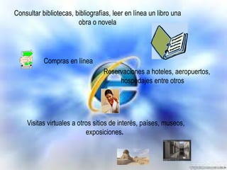 Consultar bibliotecas, bibliografías, leer en línea un libro una
obra o novela

Compras en línea
Reservaciones a hoteles, aeropuertos,
hospedajes entre otros

Visitas virtuales a otros sitios de interés, países, museos,
exposiciones.

 