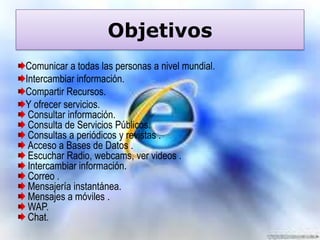 Objetivos
Comunicar a todas las personas a nivel mundial.
Intercambiar información.
Compartir Recursos.
Y ofrecer servicios.
Consultar información.
Consulta de Servicios Públicos.
Consultas a periódicos y revistas .
Acceso a Bases de Datos .
Escuchar Radio, webcams, ver videos .
Intercambiar información.
Correo .
Mensajería instantánea.
Mensajes a móviles .
WAP.
Chat.

 