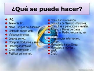 ¿Qué se puede hacer?
IRC.
Telefonía IP .
News. Grupos de discusión .
Listas de correo web .
Videoconferencia.
Juegos en red.
Comprar productos y servicios.
Descargar archivos .
Crear información .
Publicar en Internet.

Consultar información.
Consulta de Servicios Públicos.
Consultas a periódicos y revistas.
Acceso a Bases de Datos .
Escuchar Radio, webcams, ver
videos .
Intercambiar información.
Correo .
Mensajería instantánea.
Mensajes a móviles .
WAP.
Chat.

 