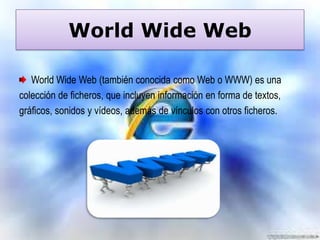World Wide Web
World Wide Web (también conocida como Web o WWW) es una
colección de ficheros, que incluyen información en forma de textos,
gráficos, sonidos y vídeos, además de vínculos con otros ficheros.

 
