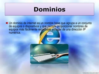 Dominios
Un dominio de internet es un nombre base que agrupa a un conjunto
de equipos o dispositivos y que permite proporcionar nombres de
equipos más fácilmente recordable en lugar de una dirección IP
numérica.

 