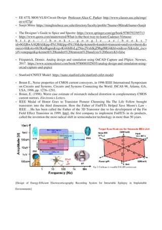 - EE 477L MOS VLSI Circuit Design Professor Alice C. Parker: http://www-classes.usc.edu/engr/
ee-s/477p/
- Sanjit Mitra: https://minghsiehece.usc.edu/directory/faculty/proﬁle/?lname=Mitra&fname=Sanjit
- The Designer’s Guide to Spice and Spectre: https://www.springer.com/gp/book/9780792395713
- https://www.quora.com/unanswered/What-is-the-best-way-to-learn-Cadence-Virtuoso
h t t p s : / / b o o k s . g o o g l e . a e / b o o k s ?
id=6GfjBwAAQBAJ&pg=PA130&lpg=PA130&dq=kenneth+kundert+transient+analysis+theory&s
ource=bl&ots=663KniRqpm&sig=K44ihHxLg2Nns2VnfdkjZMqdMG4&hl=en&sa=X&redir_esc=
y#v=onepage&q=kenneth%20kundert%20transient%20analysis%20theory&f=false
- Fitzpatrick, Dennis. Analog design and simulation using OrCAD Capture and PSpice. Newnes,
2017. https://www.sciencedirect.com/book/9780081025055/analog-design-and-simulation-using-
orcad-capture-and-pspice
- Stanford CNFET Model: https://nano.stanford.edu/stanford-cnfet-model
- Bruun E., Noise properties of CMOS current conveyors, in 1996 IEEE International Symposium
on Circuits and Systems. Circuits and Systems Connecting the World. ISCAS 96, Atlanta, GA,
USA, 1996, pp. 1276–1291.
- Bruun, E. (1998). Worst case estimate of mismatch induced distortion in complementary CMOS
current mirrors. Electronics Letters.
- IEEE Medal of Honor Goes to Transistor Pioneer Chenming Hu The Life Fellow brought
transistors into the third dimension. How the Father of FinFETs Helped Save Moore's Law -
IEEE …Hu has been called the Father of the 3D Transistor due to his development of the Fin
Field Effect Transistor in 1999. Intel, the ﬁrst company to implement FinFETs in its products,
called the invention the most radical shift in semiconductor technology in more than 50 years.
[Design of Energy-Efﬁcient Electrocorticography Recording System for Intractable Epilepsy in Implantable
Environments]
 