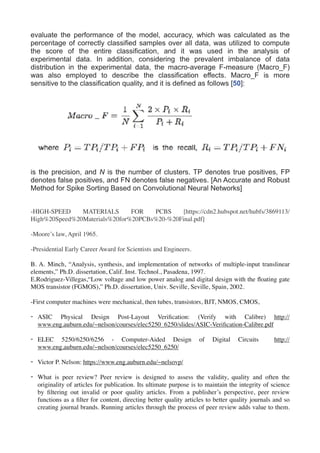 evaluate the performance of the model, accuracy, which was calculated as the
percentage of correctly classified samples over all data, was utilized to compute
the score of the entire classification, and it was used in the analysis of
experimental data. In addition, considering the prevalent imbalance of data
distribution in the experimental data, the macro-average F-measure (Macro_F)
was also employed to describe the classification effects. Macro_F is more
sensitive to the classification quality, and it is defined as follows [50]:
 
is the precision, and N is the number of clusters. TP denotes true positives, FP
denotes false positives, and FN denotes false negatives. [An Accurate and Robust
Method for Spike Sorting Based on Convolutional Neural Networks]
-HIGH-SPEED MATERIALS FOR PCBS [https://cdn2.hubspot.net/hubfs/3869113/
High%20Speed%20Materials%20for%20PCBs%20-%20Final.pdf]
-Moore’s law, April 1965.
-Presidential Early Career Award for Scientists and Engineers.
B. A. Minch, “Analysis, synthesis, and implementation of networks of multiple-input translinear
elements,” Ph.D. dissertation, Calif. Inst. Technol., Pasadena, 1997.
E.Rodriguez-Villegas,“Low voltage and low power analog and digital design with the ﬂoating gate
MOS transistor (FGMOS),” Ph.D. dissertation, Univ. Seville, Seville, Spain, 2002.
-First computer machines were mechanical, then tubes, transistors, BJT, NMOS, CMOS,
- ASIC Physical Design Post-Layout Veriﬁcation: (Verify with Calibre) http://
www.eng.auburn.edu/~nelson/courses/elec5250_6250/slides/ASIC-Veriﬁcation-Calibre.pdf
- ELEC 5250/6250/6256 - Computer-Aided Design of Digital Circuits http://
www.eng.auburn.edu/~nelson/courses/elec5250_6250/
- Victor P. Nelson: https://www.eng.auburn.edu/~nelsovp/
- What is peer review? Peer review is designed to assess the validity, quality and often the
originality of articles for publication. Its ultimate purpose is to maintain the integrity of science
by ﬁltering out invalid or poor quality articles. From a publisher’s perspective, peer review
functions as a ﬁlter for content, directing better quality articles to better quality journals and so
creating journal brands. Running articles through the process of peer review adds value to them.
 