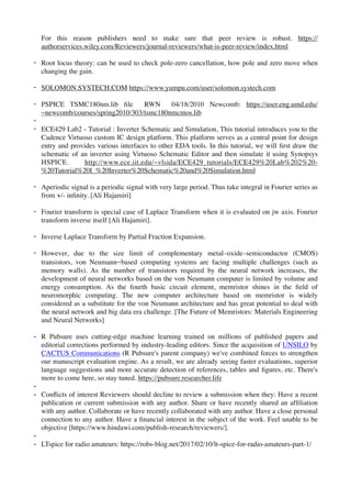 For this reason publishers need to make sure that peer review is robust. https://
authorservices.wiley.com/Reviewers/journal-reviewers/what-is-peer-review/index.html
- Root locus theory: can be used to check pole-zero cancellation, how pole and zero move when
changing the gain.
- SOLOMON.SYSTECH.COM https://www.yumpu.com/user/solomon.systech.com
- PSPICE TSMC180nm.lib ﬁle RWN 04/18/2010 Newcomb: https://user.eng.umd.edu/
~newcomb/courses/spring2010/303/tsmc180nmcmos.lib
-
- ECE429 Lab2 - Tutorial : Inverter Schematic and Simulation, This tutorial introduces you to the
Cadence Virtuoso custom IC design platform. This platform serves as a central point for design
entry and provides various interfaces to other EDA tools. In this tutorial, we will ﬁrst draw the
schematic of an inverter using Virtuoso Schematic Editor and then simulate it using Synopsys
HSPICE. http://www.ece.iit.edu/~vlsida/ECE429_tutorials/ECE429%20Lab%202%20-
%20Tutorial%20I_%20Inverter%20Schematic%20and%20Simulation.html
- Aperiodic signal is a periodic signal with very large period. Thus take integral in Fourier series as
from +/- inﬁnity. [Ali Hajamiri]
- Fourier transform is special case of Laplace Transform when it is evaluated on jw axis. Fourier
transform inverse itself [Ali Hajamiri].
- Inverse Laplace Transform by Partial Fraction Expansion.
- However, due to the size limit of complementary metal–oxide–semiconductor (CMOS)
transistors, von Neumann-based computing systems are facing multiple challenges (such as
memory walls). As the number of transistors required by the neural network increases, the
development of neural networks based on the von Neumann computer is limited by volume and
energy consumption. As the fourth basic circuit element, memristor shines in the ﬁeld of
neuromorphic computing. The new computer architecture based on memristor is widely
considered as a substitute for the von Neumann architecture and has great potential to deal with
the neural network and big data era challenge. [The Future of Memristors: Materials Engineering
and Neural Networks]
- R Pubsure uses cutting-edge machine learning trained on millions of published papers and
editorial corrections performed by industry-leading editors. Since the acquisition of UNSILO by
CACTUS Communications (R Pubsure's parent company) we've combined forces to strengthen
our manuscript evaluation engine. As a result, we are already seeing faster evaluations, superior
language suggestions and more accurate detection of references, tables and ﬁgures, etc. There's
more to come here, so stay tuned. https://pubsure.researcher.life
-
- Conﬂicts of interest Reviewers should decline to review a submission when they: Have a recent
publication or current submission with any author. Share or have recently shared an afﬁliation
with any author. Collaborate or have recently collaborated with any author. Have a close personal
connection to any author. Have a ﬁnancial interest in the subject of the work. Feel unable to be
objective [https://www.hindawi.com/publish-research/reviewers/].
-
- LTspice for radio amateurs: https://robs-blog.net/2017/02/10/lt-spice-for-radio-amateurs-part-1/
 