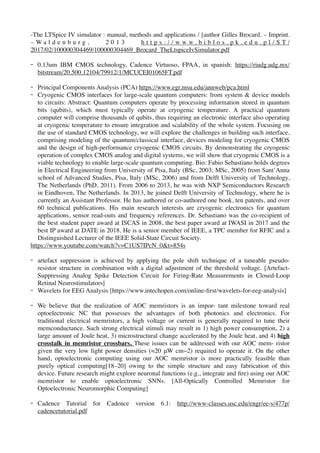 -The LTSpice IV simulator : manual, methods and applications / [author Gilles Brocard. – Imprint.
– W a l d e n b u r g , 2 0 1 3 h t t p s : / / w w w . b i b l o s . p k . e d u . p l / S T /
2017/02/100000304469/100000304469_Brocard_TheLtspiceIvSimulator.pdf
- 0.13um IBM CMOS technology, Cadence Virtuoso, FPAA, in spanish: https://riudg.udg.mx/
bitstream/20.500.12104/79912/1/MCUCEI01065FT.pdf
- Principal Components Analysis (PCA) https://www.egr.msu.edu/annweb/pca.html
- Cryogenic CMOS interfaces for large-scale quantum computers: from system & device models
to circuits: Abstract: Quantum computers operate by processing information stored in quantum
bits (qubits), which must typically operate at cryogenic temperature. A practical quantum
computer will comprise thousands of qubits, thus requiring an electronic interface also operating
at cryogenic temperature to ensure integration and scalability of the whole system. Focusing on
the use of standard CMOS technology, we will explore the challenges in building such interface,
comprising modeling of the quantum/classical interface, devices modeling for cryogenic CMOS
and the design of high-performance cryogenic CMOS circuits. By demonstrating the cryogenic
operation of complex CMOS analog and digital systems, we will show that cryogenic CMOS is a
viable technology to enable large-scale quantum computing. Bio: Fabio Sebastiano holds degrees
in Electrical Engineering from University of Pisa, Italy (BSc, 2003; MSc, 2005) from Sant’Anna
school of Advanced Studies, Pisa, Italy (MSc, 2006) and from Delft University of Technology,
The Netherlands (PhD, 2011). From 2006 to 2013, he was with NXP Semiconductors Research
in Eindhoven, The Netherlands. In 2013, he joined Delft University of Technology, where he is
currently an Assistant Professor. He has authored or co-authored one book, ten patents, and over
60 technical publications. His main research interests are cryogenic electronics for quantum
applications, sensor read-outs and frequency references. Dr. Sebastiano was the co-recipient of
the best student paper award at ISCAS in 2008, the best paper award at IWASI in 2017 and the
best IP award at DATE in 2018. He is a senior member of IEEE, a TPC member for RFIC and a
Distinguished Lecturer of the IEEE Solid-State Circuit Society.
https://www.youtube.com/watch?v=C1US7IPcN_0&t=854s
- artefact suppression is achieved by applying the pole shift technique of a tuneable pseudo-
resistor structure in combination with a digital adjustment of the threshold voltage. [Artefact-
Suppressing Analog Spike Detection Circuit for Firing-Rate Measurements in Closed-Loop
Retinal Neurostimulators]
- Wavelets for EEG Analysis [https://www.intechopen.com/online-ﬁrst/wavelets-for-eeg-analysis]
- We believe that the realization of AOC memristors is an impor- tant milestone toward real
optoelectronic NC that possesses the advantages of both photonics and electronics. For
traditional electrical memristors, a high voltage or current is generally required to tune their
memconductance. Such strong electrical stimuli may result in 1) high power consumption, 2) a
large amount of Joule heat, 3) microstructural change accelerated by the Joule heat, and 4) high
crosstalk in memristor crossbars. These issues can be addressed with our AOC mem- ristor
given the very low light power densities (≈20 μW cm−2) required to operate it. On the other
hand, optoelectronic computing using our AOC memristor is more practically feasible than
purely optical computing[18–20] owing to the simple structure and easy fabrication of this
device. Future research might explore neuronal functions (e.g., integrate and ﬁre) using our AOC
memristor to enable optoelectronic SNNs. [All-Optically Controlled Memristor for
Optoelectronic Neuromorphic Computing]
- Cadence Tutorial for Cadence version 6.1: http://www-classes.usc.edu/engr/ee-s/477p/
cadencetutorial.pdf
 