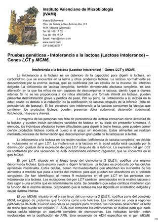 19/4/2018 Pruebas genéticas - Intolerancia a la lactosa (Lactose intolerance) – Genes LCT y MCM6. - IVAMI
http://www.ivami.com/es/pruebas-geneticas-mutaciones-de-genes-humanos-enfermedades-neoplasias-y-farmacogenetica/1293-intolerancia-a-la-lactosa-lactose
Pruebas genéticas - Intolerancia a la lactosa (Lactose intolerance) –
Genes LCT y MCM6.
Intolerancia a la lactosa (Lactose intolerance) – Genes LCT y MCM6.
La intolerancia a la lactosa es un deterioro de la capacidad para digerir la lactosa, un
carbohidrato que se encuentra en la leche y otros productos lácteos. La lactosa normalmente se
descompone por la enzima lactasa, que es codificada por las células de la mucosa del intestino
delgado. La deficiencia de lactasa congénita, también denominada alactasia congénita, es una
alteración en la que los niños no son capaces de descomponer la lactosa, dando lugar a diarrea
intensa. Si no se les proporciona a los niños afectados una fórmula infantil sin lactosa, pueden
presentar deshidratación grave y pérdida de peso. Por su parte, la intolerancia a la lactosa en la
edad adulta es debida a la reducción de la codificación de lactasa después de la infancia (falta de
persistencia de lactasa). Si las personas con intolerancia a la lactosa consumen la lactosa que
contienen los productos lácteos, pueden presentar dolor abdominal, distensión abdominal,
flatulencia, náuseas y diarrea.
La mayoría de las personas con falta de persistencia de lactasa conservan cierta actividad de
la lactasa y pueden incluir cantidades variables de lactosa en su dieta sin presentar síntomas. A
menudo, los individuos afectados tienen dificultades para digerir la leche fresca, pero pueden comer
ciertos productos lácteos como el queso o el yogur sin molestias. Estos alimentos se realizan
mediante procesos de fermentación que descomponen gran parte de la lactosa en la leche.
La intolerancia a la lactosa en los recién nacidos (deficiencia de lactasa congénita) es debida
a mutaciones en el gen LCT. La intolerancia a la lactosa en la edad adulta está causada por la
disminución gradual de la expresión del gen LCT después de la infancia. La expresión del gen LCT
es controlado por una secuencia de ADN denominado elemento regulador, que se encuentra en el
gen MCM6.
El gen LCT, situado en el brazo largo del cromosoma 2 (2q21), codifica una enzima
denominada lactasa. Esta enzima ayuda a digerir la lactosa. La lactasa es producida por las células
epiteliales intestinales. Estas células, tienen microvellosidades que absorben los nutrientes de los
alimentos a medida que pasa a través del intestino para que puedan ser absorbidos en el torrente
sanguíneo. Se han identificado al menos 9 mutaciones en el gen LCT en las personas con
intolerancia a la lactosa. Las mutaciones del gen LCT cambian aminoácidos en la enzima lactasa o
dan lugar a una enzima que es anormalmente corta. Se considera que estos cambios interfieren con
la función de la enzima lactasa, provocando que la lactosa no sea digerida en el intestino delgado y
cause diarrea intensa.
El gen MCM6, situado en el brazo largo del cromosoma 2 (2q21), codifica parte del complejo
MCM, un grupo de proteínas que funciona como una helicasa. Las helicasas se unen a regiones
particulares de ADN. Cuando una célula se prepara para dividirse, las helicasas desenrollan el ADN
de modo que pueda ser copiado. El ADN que compone los cromosomas se duplica para que cada
nueva célula obtenga un conjunto completo de cromosomas. Las helicasas también están
involucradas en la codificación de ARN. Una secuencia de ADN específica en el gen MCM6,
Instituto Valenciano de Microbiología
(IVAMI)
Masía El Romeral
Ctra. de Bétera a San Antonio Km. 0,3
46117 Bétera (Valencia)
Tel. 96 169 17 02
Fax 96 169 16 37
Email:
www.ivami.com
CIF B-96337217
 