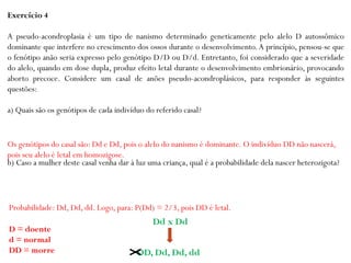 Exercício 4
A pseudo-acondroplasia é um tipo de nanismo determinado geneticamente pelo alelo D autossômico
dominante que interfere no crescimento dos ossos durante o desenvolvimento.A princípio, pensou-se que
o fenótipo anão seria expresso pelo genótipo D/D ou D/d. Entretanto, foi considerado que a severidade
do alelo, quando em dose dupla, produz efeito letal durante o desenvolvimento embrionário, provocando
aborto precoce. Considere um casal de anões pseudo-acondroplásicos, para responder às seguintes
questões:
a) Quais são os genótipos de cada indivíduo do referido casal?
b) Caso a mulher deste casal venha dar à luz uma criança, qual é a probabilidade dela nascer heterozigota?
Os genótipos do casal são: Dd e Dd, pois o alelo do nanismo é dominante. O indivíduo DD não nascerá,
pois seu alelo é letal em homozigose.
D = doente
d = normal
DD = morre
Probabilidade: Dd, Dd, dd. Logo, para: P(Dd) = 2/3, pois DD é letal.
Dd x Dd
DD, Dd, Dd, dd
 