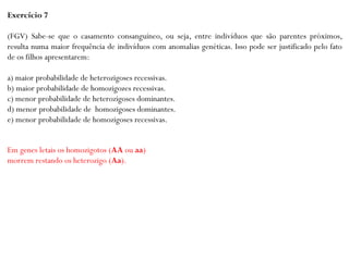 Exercício 7
(FGV) Sabe-se que o casamento consanguíneo, ou seja, entre indivíduos que são parentes próximos,
resulta numa maior frequência de indivíduos com anomalias genéticas. Isso pode ser justificado pelo fato
de os filhos apresentarem:
a) maior probabilidade de heterozigoses recessivas.
b) maior probabilidade de homozigozes recessivas.
c) menor probabilidade de heterozigoses dominantes.
d) menor probabilidade de homozigoses dominantes.
e) menor probabilidade de homozigoses recessivas.
Em genes letais os homozigotos (AA ou aa)
morrem restando os heterozigo (Aa).
 