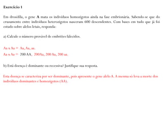 Exercício 1
Em drosófila, o gene A mata os indivíduos homozigotos ainda na fase embrionária. Sabendo-se que do
cruzamento entre indivíduos heterozigotos nasceram 600 descendentes. Com bases em tudo que já foi
estudo sobre alelos letais, responda:
a) Calcule o número provável de embriões falecidos.
b) Está doença é dominante ou recessiva? Justifique sua resposta.
Aa x Aa = Aa,Aa, aa.
Aa x Aa = 200 AA, 200Aa, 200 Aa, 200 aa.
Esta doença se caracteriza por ser dominante, pois apresente o gene alelo A.A mesma só leva a morte dos
indivíduos dominantes e homozigotos (AA).
 