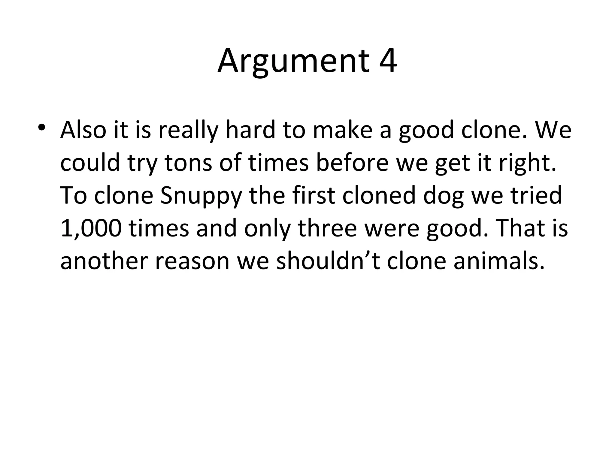 Argument 4 Also it is really hard to make a good clone. We could try tons of times before we get it right. To clone Snuppy the first cloned dog we tried 1,000 times and only three were good. That is another reason we shouldn’t clone animals. 
