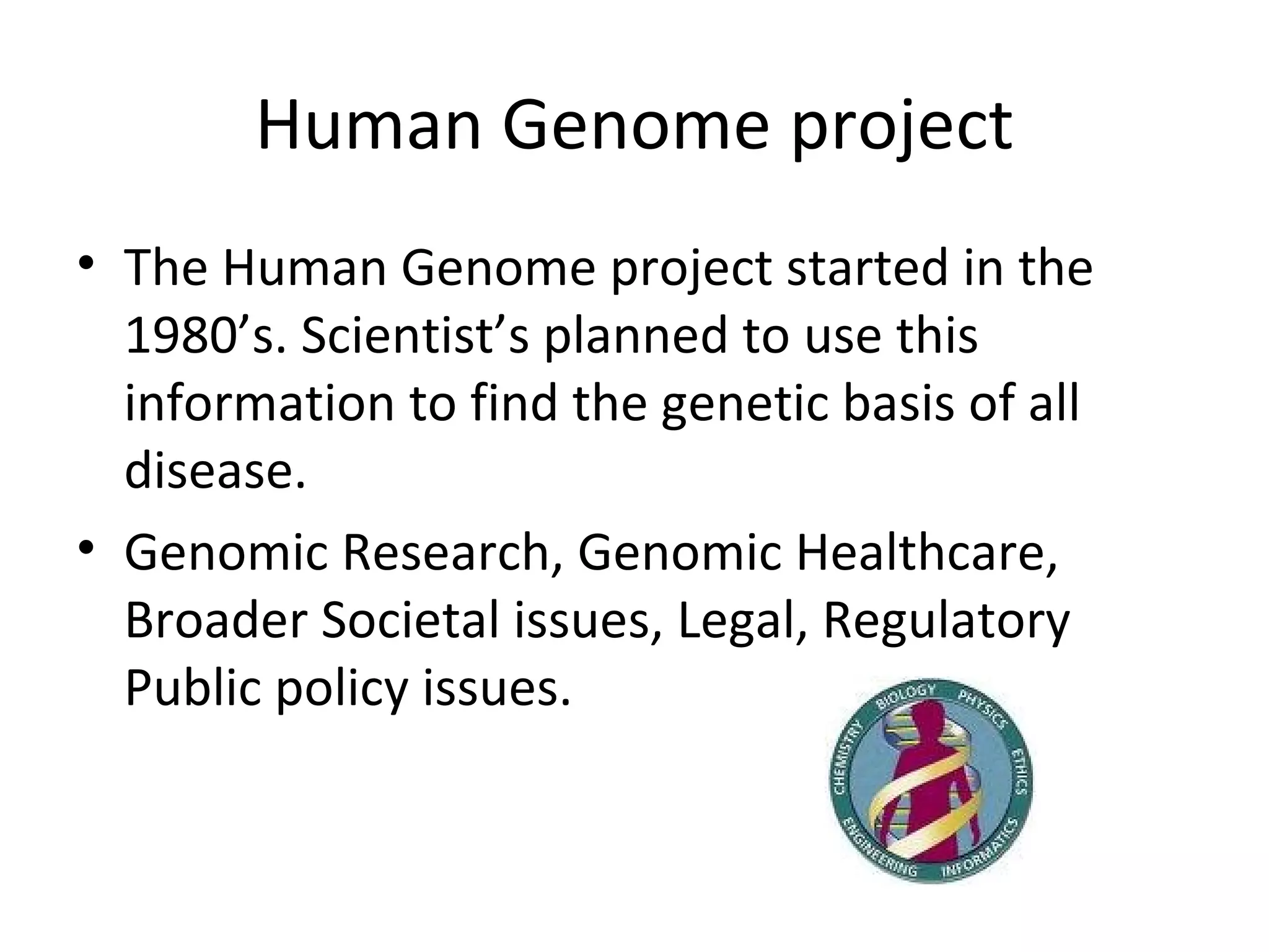 Human Genome project The Human Genome project started in the 1980’s. Scientist’s planned to use this information to find the genetic basis of all disease.  Genomic Research, Genomic Healthcare, Broader Societal issues, Legal, Regulatory Public policy issues.  
