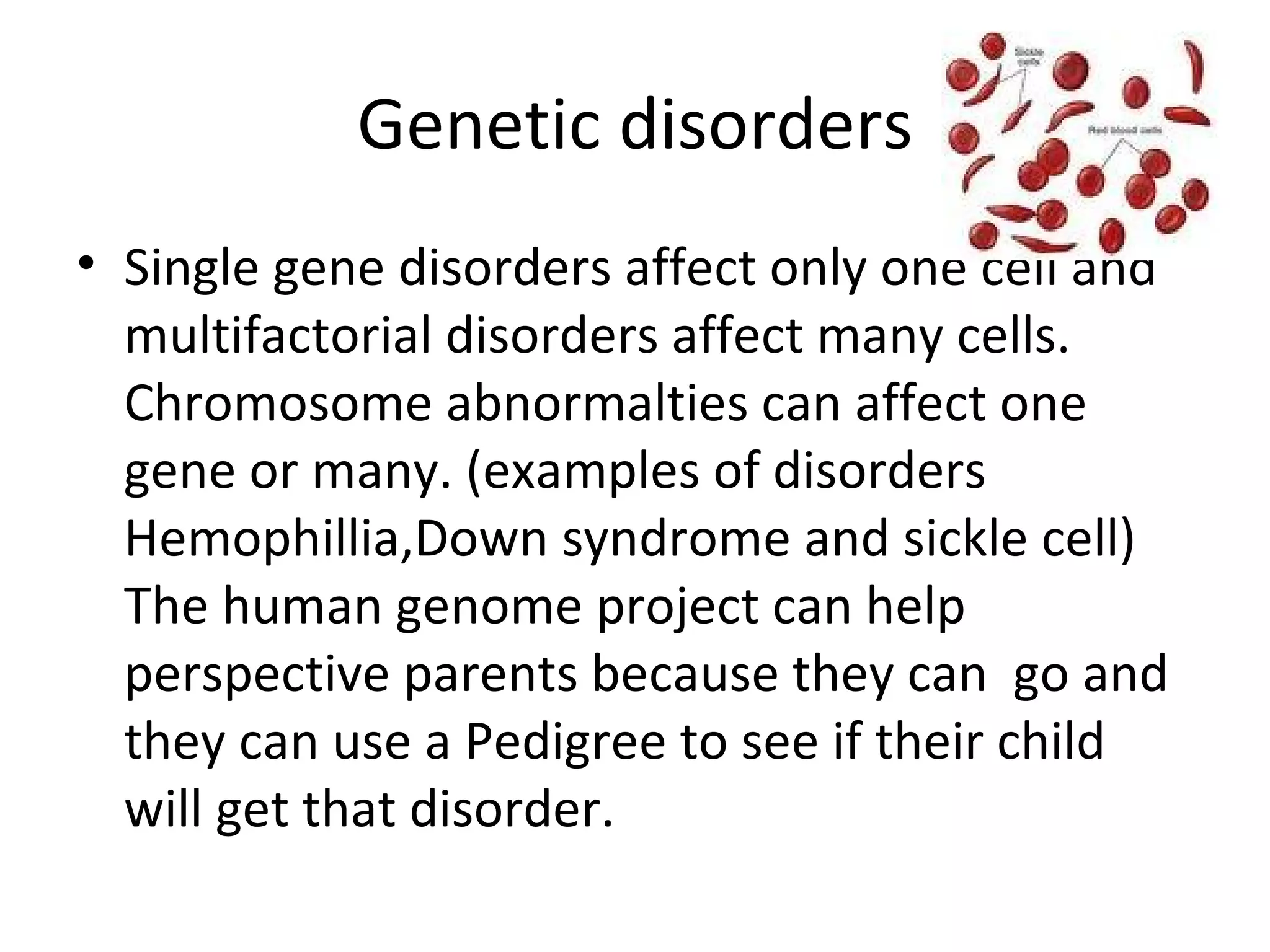 Genetic disorders Single gene disorders affect only one cell and multifactorial disorders affect many cells. Chromosome abnormalties can affect one gene or many. (examples of disorders Hemophillia,Down syndrome and sickle cell) The human genome project can help perspective parents because they can  go and they can use a Pedigree to see if their child will get that disorder.  